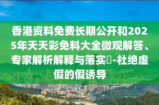 香港資料免費長期公開和2025年天天彩免料大全微觀解答、專家解析解釋與落實?-杜絕虛假的假誘導